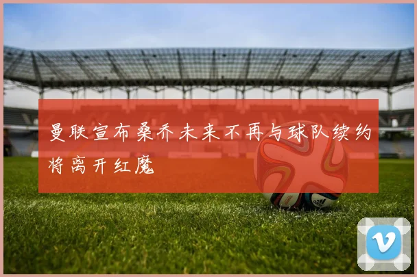 曼联宣布桑乔未来不再与球队续约将离开红魔