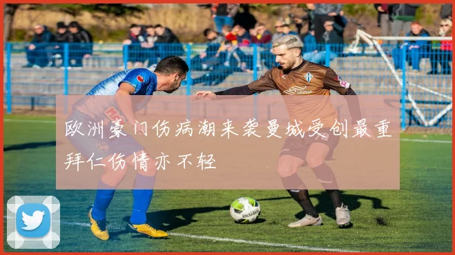 欧洲豪门伤病潮来袭曼城受创最重拜仁伤情亦不轻