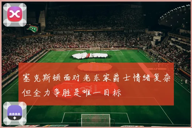 塞克斯顿面对老东家爵士情绪复杂但全力争胜是唯一目标