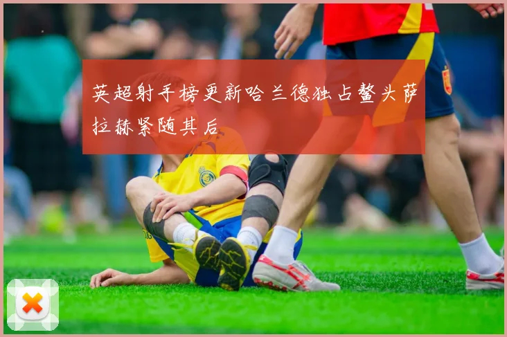 英超射手榜更新哈兰德独占鳌头萨拉赫紧随其后