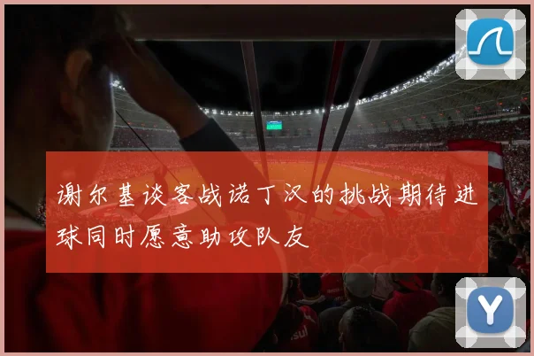 谢尔基谈客战诺丁汉的挑战期待进球同时愿意助攻队友