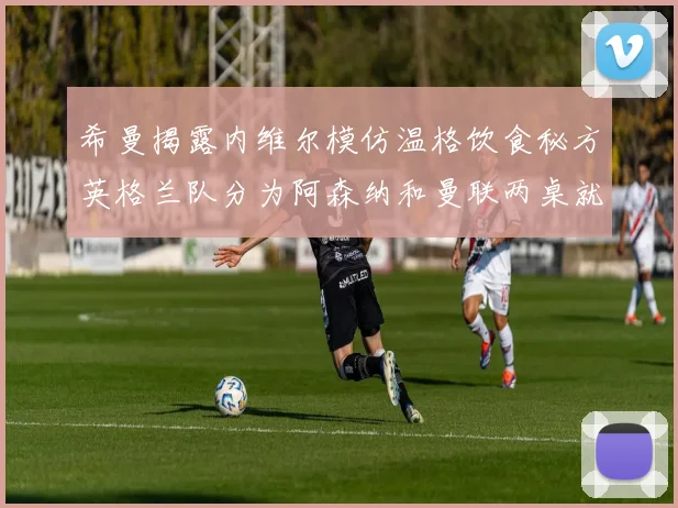 希曼揭露内维尔模仿温格饮食秘方英格兰队分为阿森纳和曼联两桌就餐