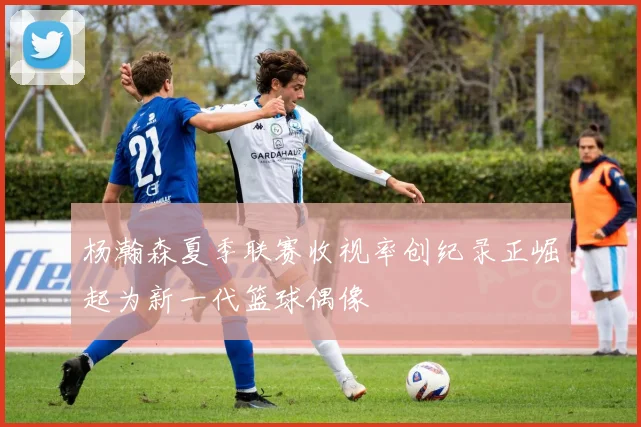 杨瀚森夏季联赛收视率创纪录正崛起为新一代篮球偶像