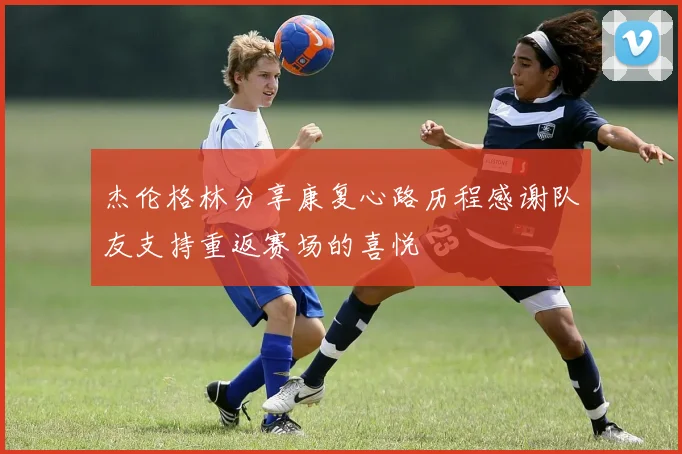 杰伦格林分享康复心路历程感谢队友支持重返赛场的喜悦