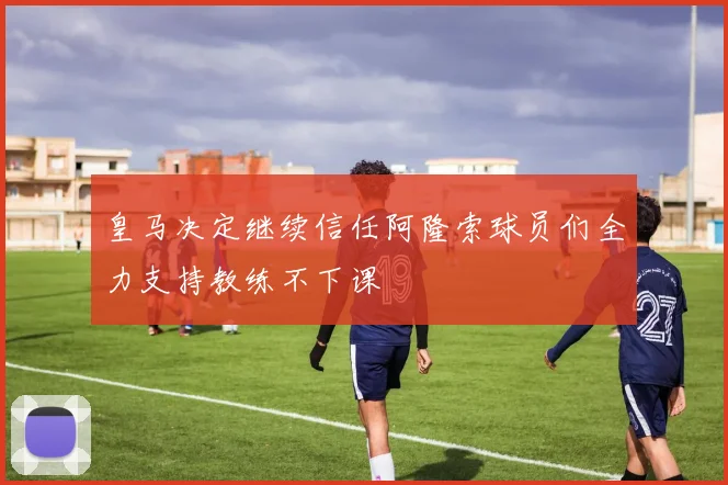 皇马决定继续信任阿隆索球员们全力支持教练不下课