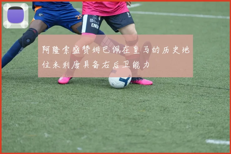 阿隆索盛赞姆巴佩在皇马的历史地位米利唐具备右后卫能力