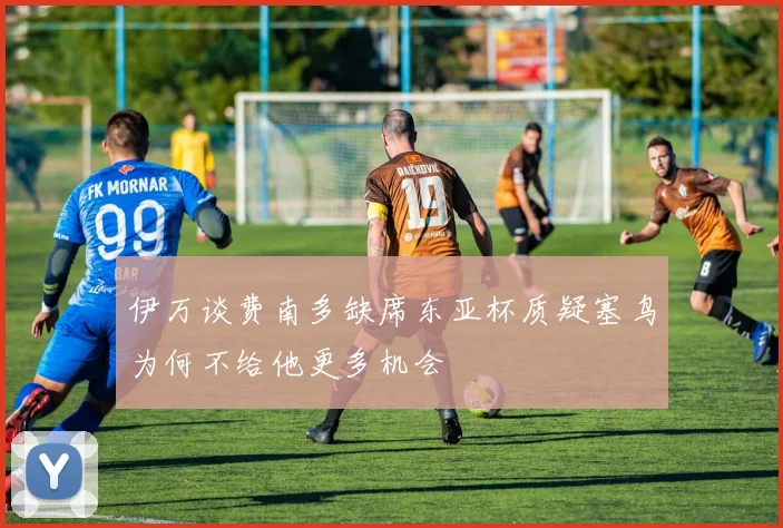 伊万谈费南多缺席东亚杯质疑塞鸟为何不给他更多机会