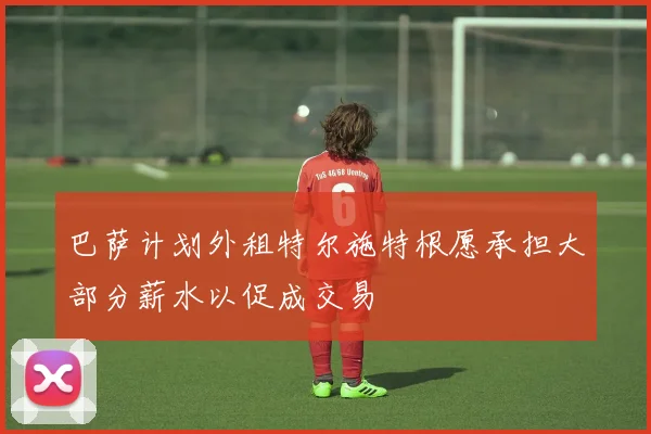 巴萨计划外租特尔施特根愿承担大部分薪水以促成交易