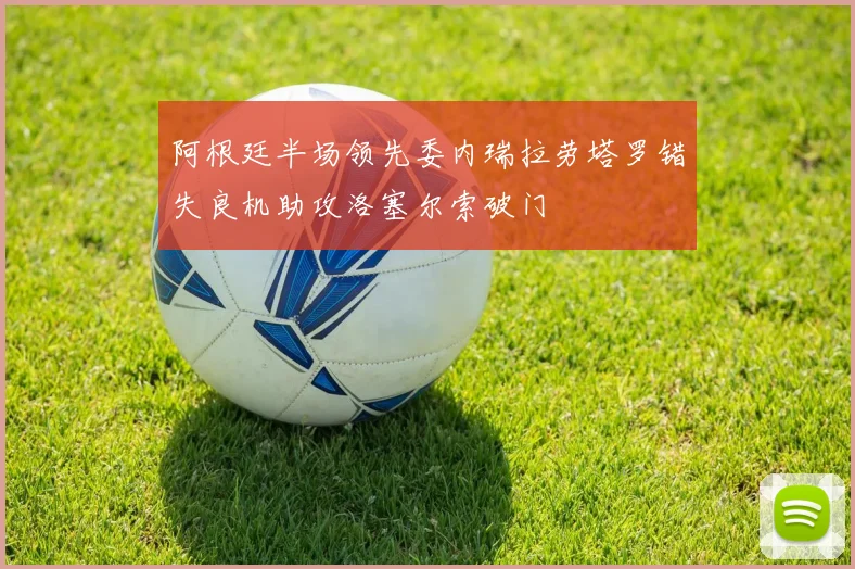 阿根廷半场领先委内瑞拉劳塔罗错失良机助攻洛塞尔索破门
