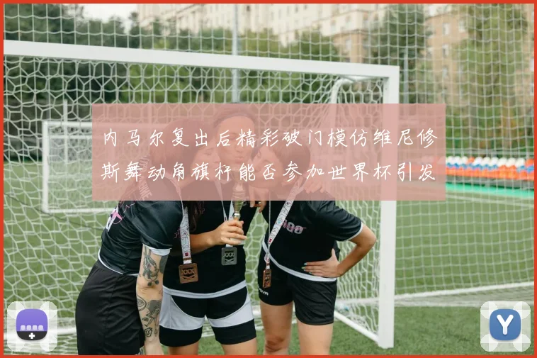 内马尔复出后精彩破门模仿维尼修斯舞动角旗杆能否参加世界杯引发热议