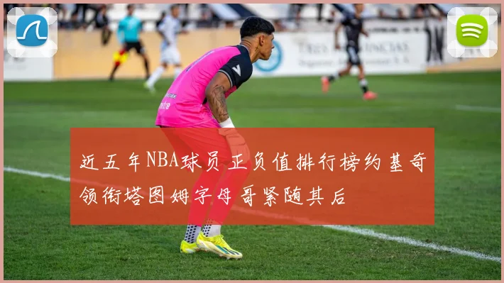近五年NBA球员正负值排行榜约基奇领衔塔图姆字母哥紧随其后