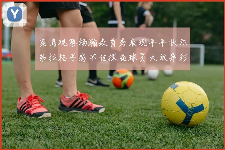 菜鸟观察杨瀚森首秀表现平平状元弗拉格手感不佳探花球员大放异彩砍下34分7篮板