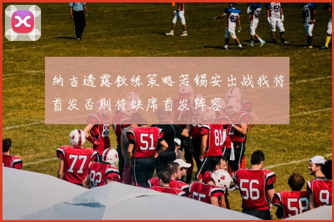 纳吉透露教练策略若锡安出战我将首发否则将缺席首发阵容