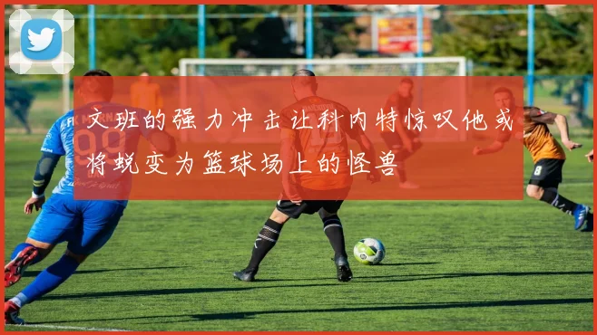 文班的强力冲击让科内特惊叹他或将蜕变为篮球场上的怪兽