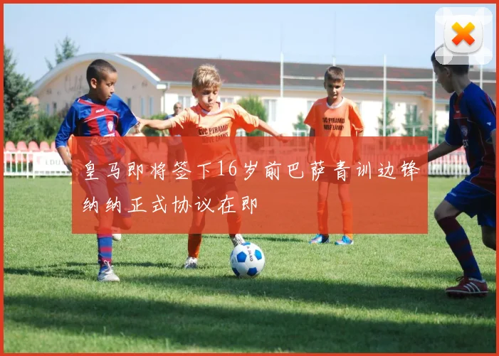 皇马即将签下16岁前巴萨青训边锋纳纳正式协议在即