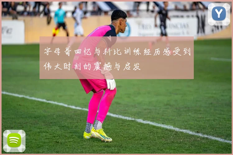 字母哥回忆与科比训练经历感受到伟大时刻的震撼与启发