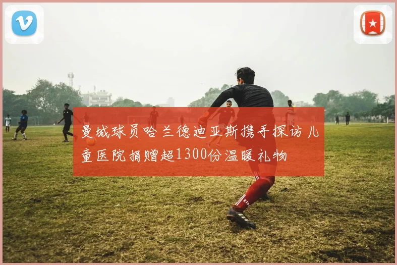曼城球员哈兰德迪亚斯携手探访儿童医院捐赠超1300份温暖礼物