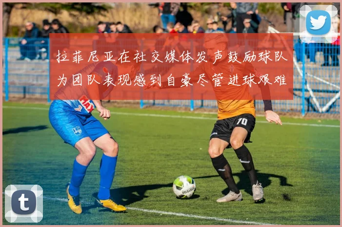 拉菲尼亚在社交媒体发声鼓励球队为团队表现感到自豪尽管进球艰难