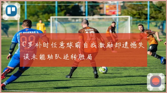C罗补时任意球前自我激励却遗憾失误未能助队逆转胜局