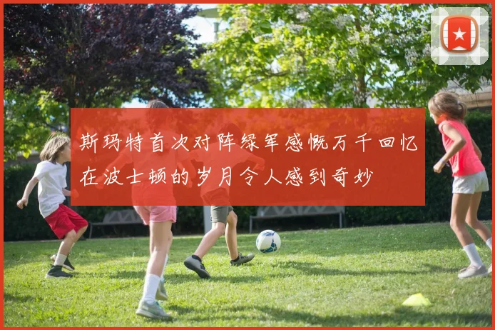 斯玛特首次对阵绿军感慨万千回忆在波士顿的岁月令人感到奇妙