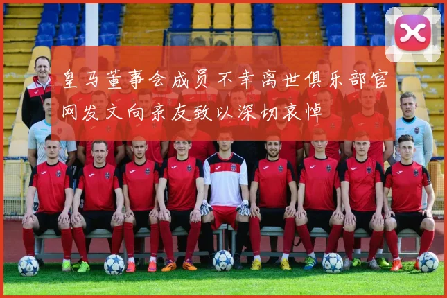 皇马董事会成员不幸离世俱乐部官网发文向亲友致以深切哀悼