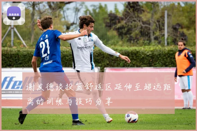 谢泼德谈投篮舒适区延伸至超远距离的训练与技巧分享