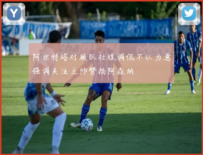 阿尔特塔对狼队社媒调侃不以为意强调关注主帅赞扬阿森纳
