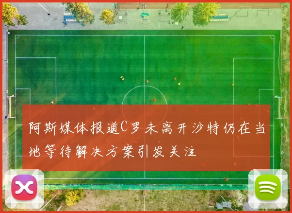 阿斯媒体报道C罗未离开沙特仍在当地等待解决方案引发关注