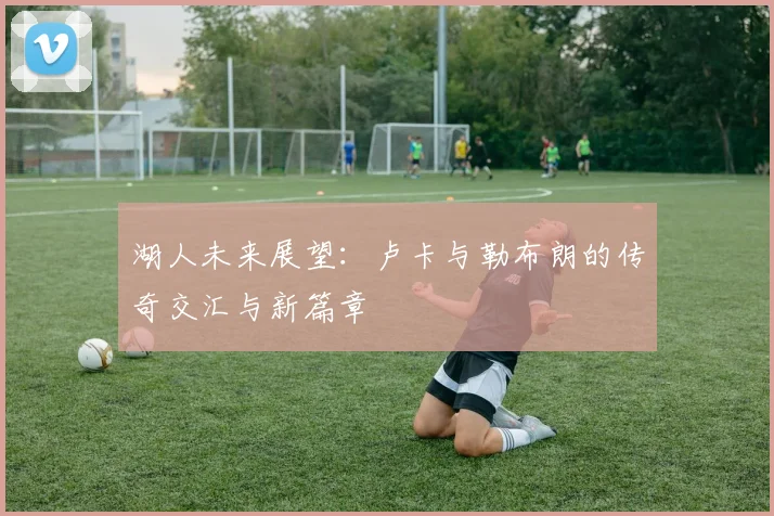 湖人未来展望：卢卡与勒布朗的传奇交汇与新篇章