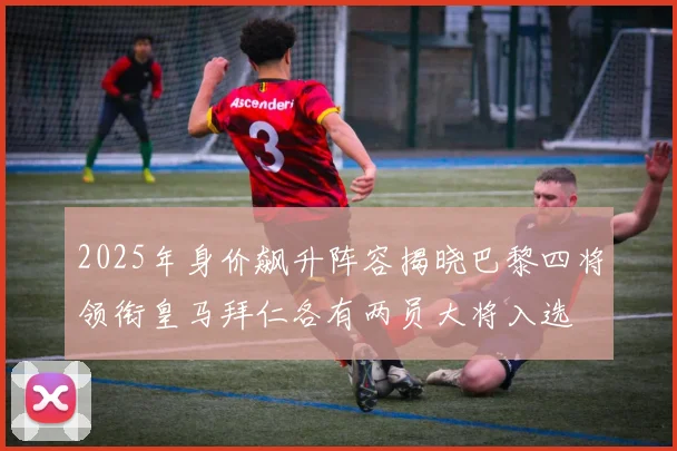 2025年身价飙升阵容揭晓巴黎四将领衔皇马拜仁各有两员大将入选