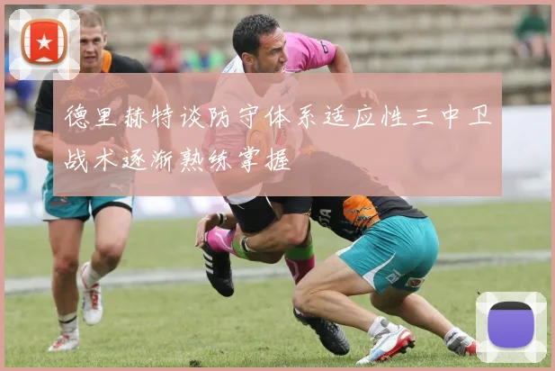 德里赫特谈防守体系适应性三中卫战术逐渐熟练掌握