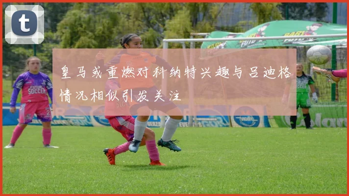 皇马或重燃对科纳特兴趣与吕迪格情况相似引发关注