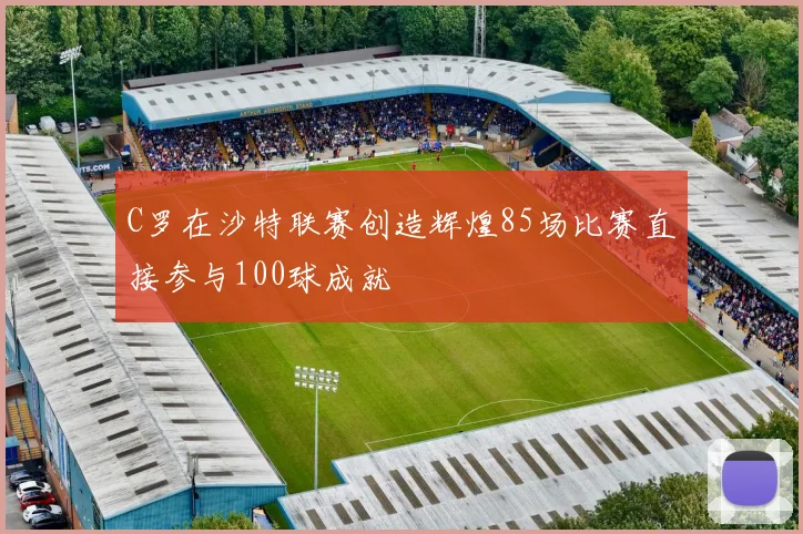 C罗在沙特联赛创造辉煌85场比赛直接参与100球成就