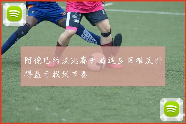 阿德巴约谈比赛开局适应困难反扑得益于找到节奏