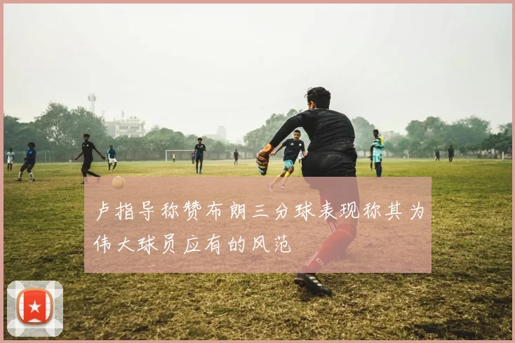 卢指导称赞布朗三分球表现称其为伟大球员应有的风范