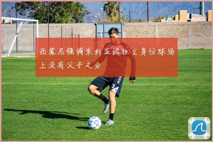 西蒙尼强调朱利亚诺独立身份球场上没有父子之分