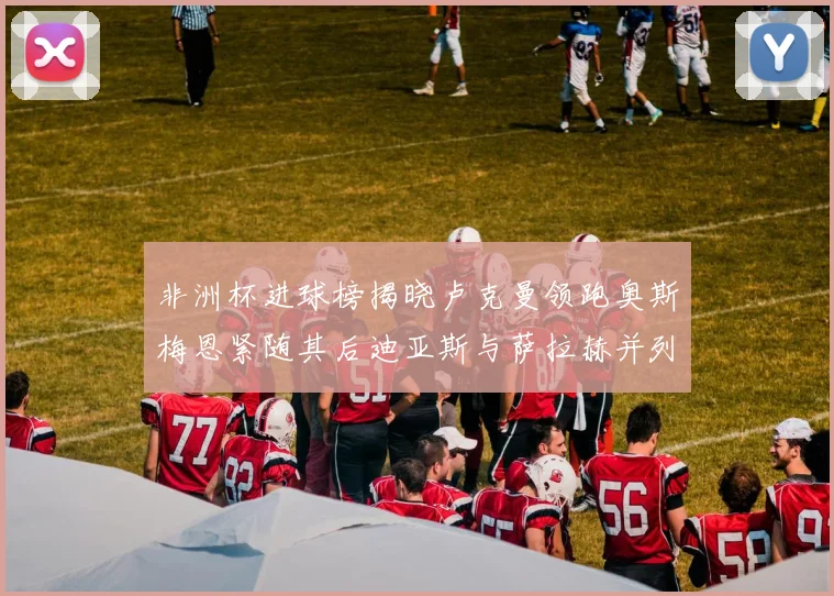 非洲杯进球榜揭晓卢克曼领跑奥斯梅恩紧随其后迪亚斯与萨拉赫并列第三