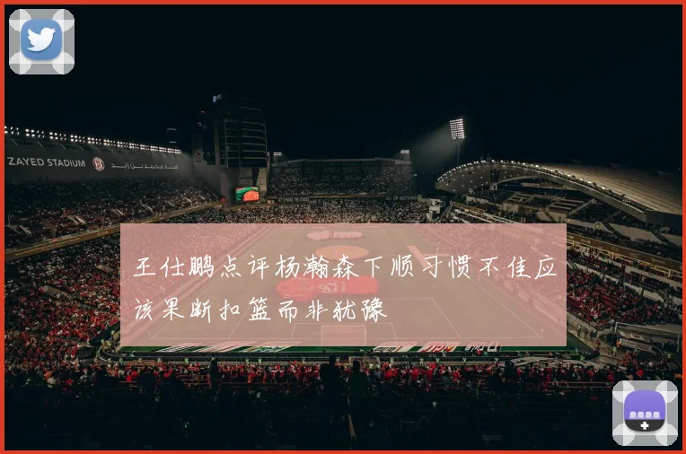 王仕鹏点评杨瀚森下顺习惯不佳应该果断扣篮而非犹豫