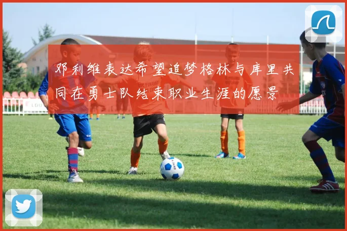 邓利维表达希望追梦格林与库里共同在勇士队结束职业生涯的愿景