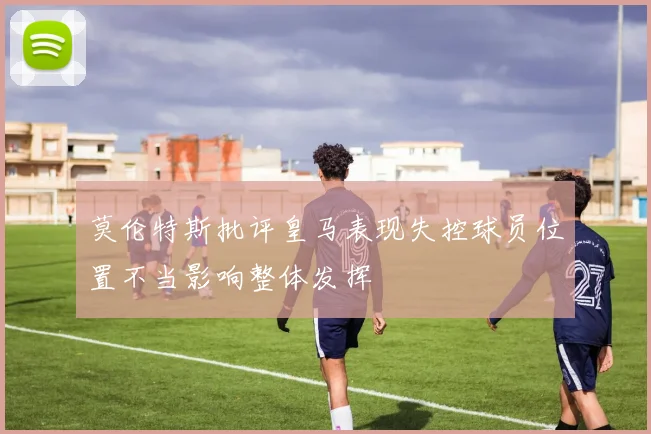 莫伦特斯批评皇马表现失控球员位置不当影响整体发挥