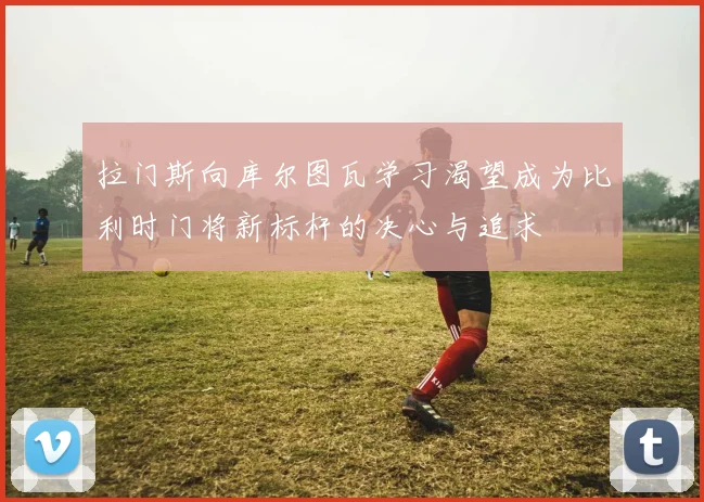 拉门斯向库尔图瓦学习渴望成为比利时门将新标杆的决心与追求