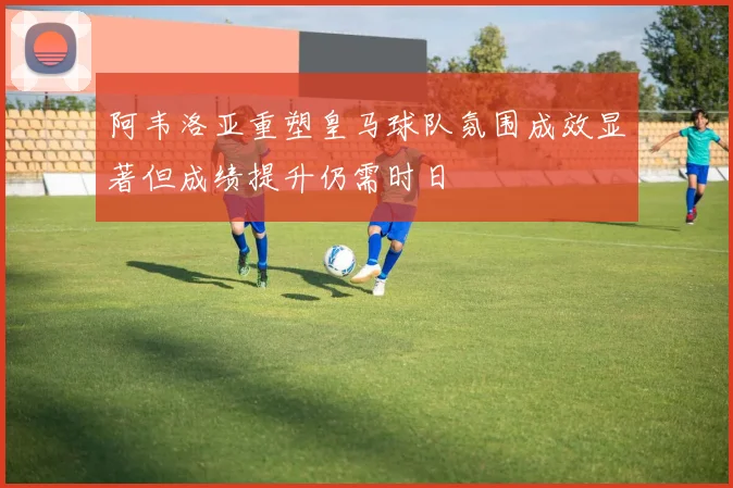 阿韦洛亚重塑皇马球队氛围成效显著但成绩提升仍需时日
