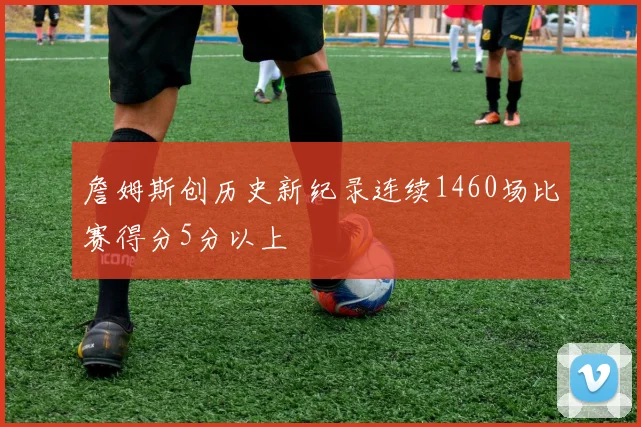 詹姆斯创历史新纪录连续1460场比赛得分5分以上