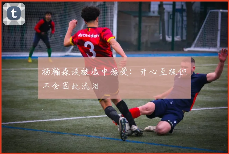 杨瀚森谈被选中感受：开心至极但不会因此流泪