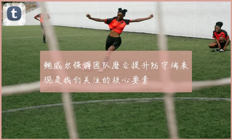 鲍威尔强调团队磨合提升防守端表现是我们关注的核心要素